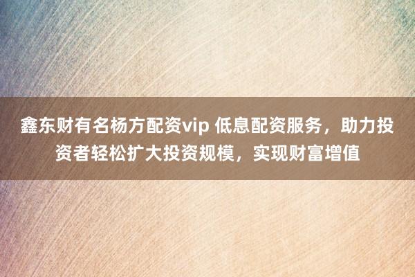 鑫东财有名杨方配资vip 低息配资服务，助力投资者轻松扩大投资规模，实现财富增值