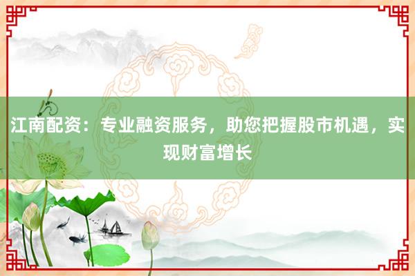 江南配资：专业融资服务，助您把握股市机遇，实现财富增长