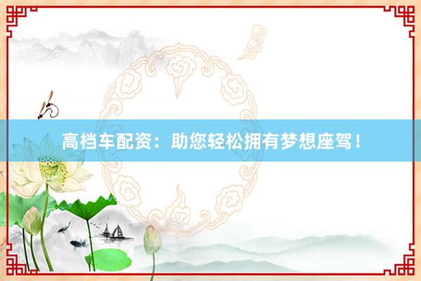 高档车配资：助您轻松拥有梦想座驾！