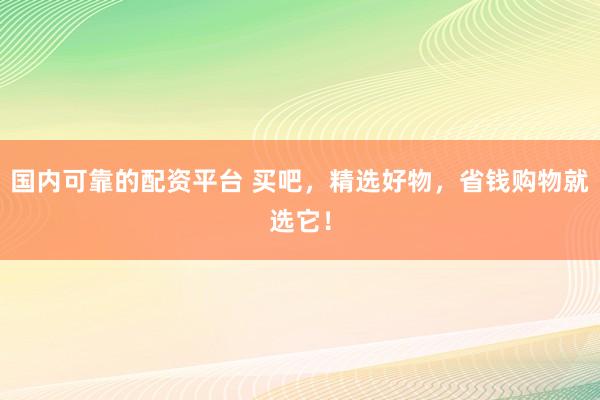 国内可靠的配资平台 买吧，精选好物，省钱购物就选它！