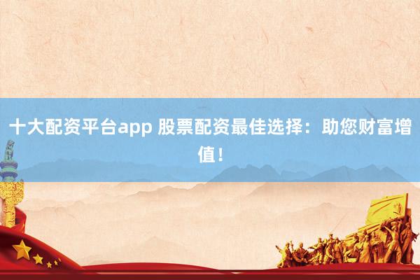 十大配资平台app 股票配资最佳选择：助您财富增值！