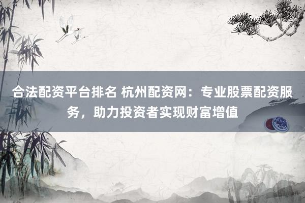 合法配资平台排名 杭州配资网：专业股票配资服务，助力投资者实现财富增值