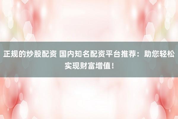 正规的炒股配资 国内知名配资平台推荐:助您轻松实现财富增值!