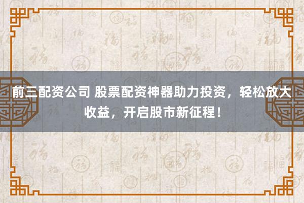 前三配资公司 股票配资神器助力投资,轻松放大收益,开启股市新征程!