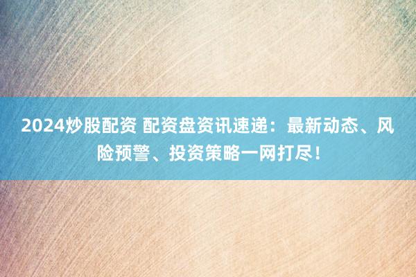 2024炒股配资 配资盘资讯速递：最新动态、风险预警、投资策略一网打尽！