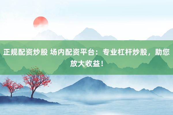正规配资炒股 场内配资平台：专业杠杆炒股，助您放大收益！