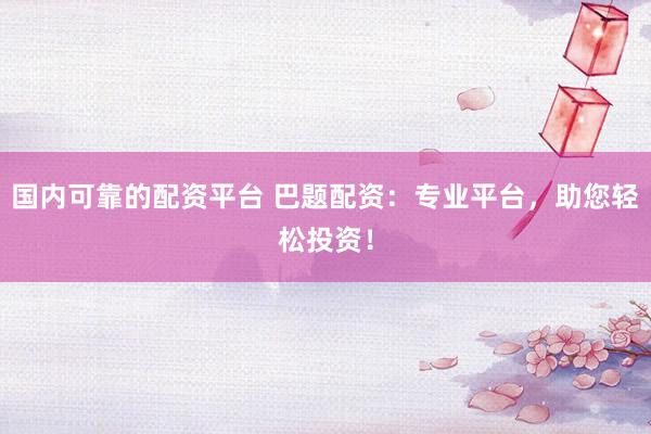 国内可靠的配资平台 巴题配资：专业平台，助您轻松投资！