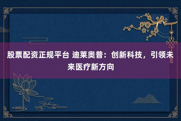 股票配资正规平台 迪莱奥普：创新科技，引领未来医疗新方向