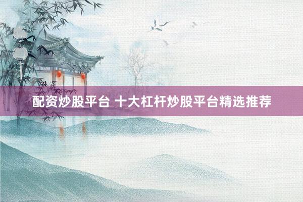 配资炒股平台 十大杠杆炒股平台精选推荐