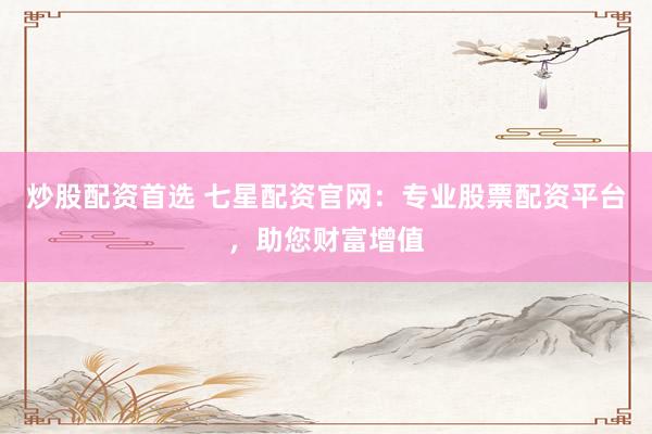 炒股配资首选 七星配资官网：专业股票配资平台，助您财富增值