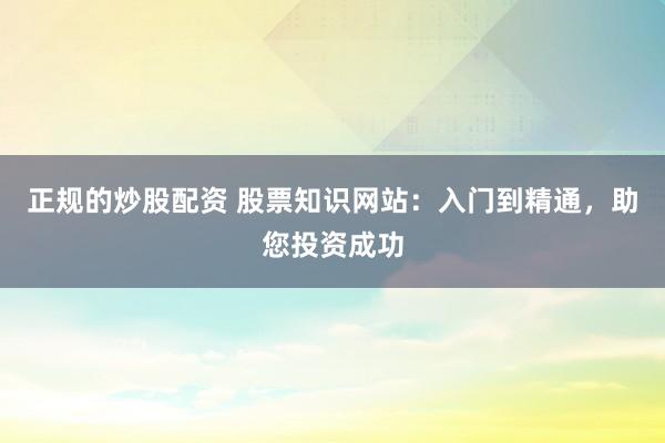 正规的炒股配资 股票知识网站：入门到精通，助您投资成功