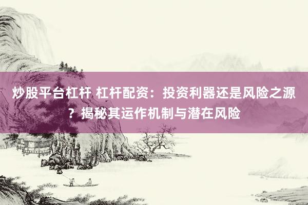 炒股平台杠杆 杠杆配资：投资利器还是风险之源？揭秘其运作机制与潜在风险