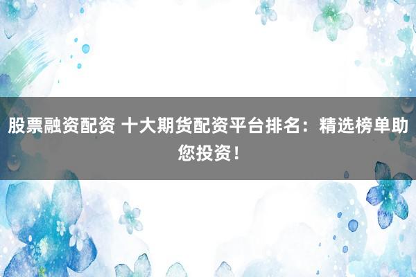 股票融资配资 十大期货配资平台排名：精选榜单助您投资！