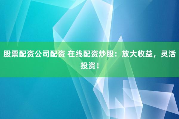 股票配资公司配资 在线配资炒股：放大收益，灵活投资！