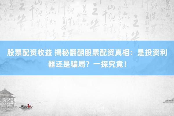 股票配资收益 揭秘翻翻股票配资真相：是投资利器还是骗局？一探究竟！