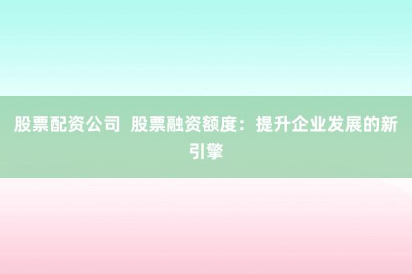 股票配资公司  股票融资额度：提升企业发展的新引擎