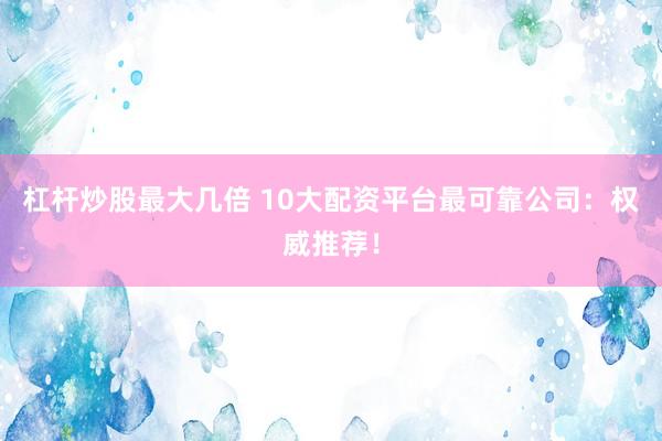 杠杆炒股最大几倍 10大配资平台最可靠公司：权威推荐！