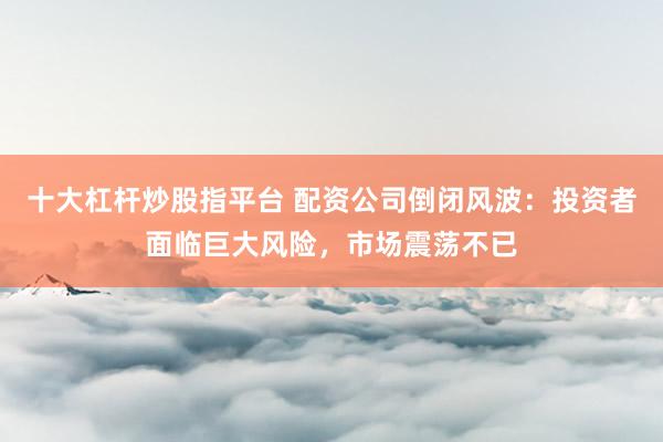 十大杠杆炒股指平台 配资公司倒闭风波：投资者面临巨大风险，市场震荡不已