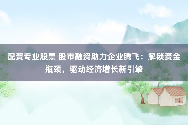配资专业股票 股市融资助力企业腾飞：解锁资金瓶颈，驱动经济增长新引擎