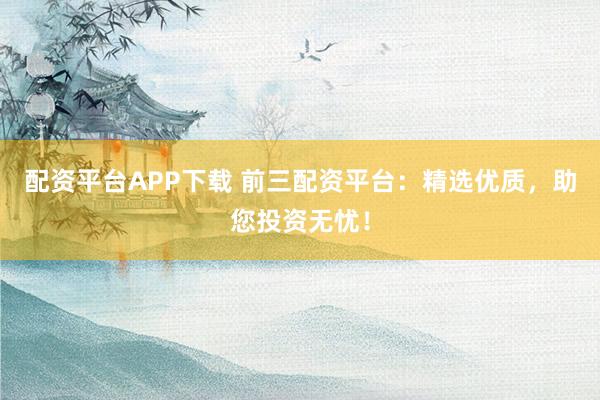 配资平台APP下载 前三配资平台：精选优质，助您投资无忧！