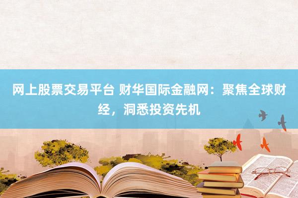 网上股票交易平台 财华国际金融网:聚焦全球财经,洞悉投资先机