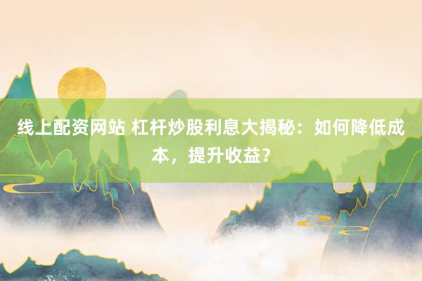线上配资网站 杠杆炒股利息大揭秘:如何降低成本,提升收益?