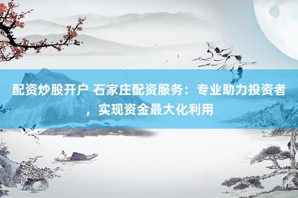 配资炒股开户 石家庄配资服务:专业助力投资者,实现资金最大化利用