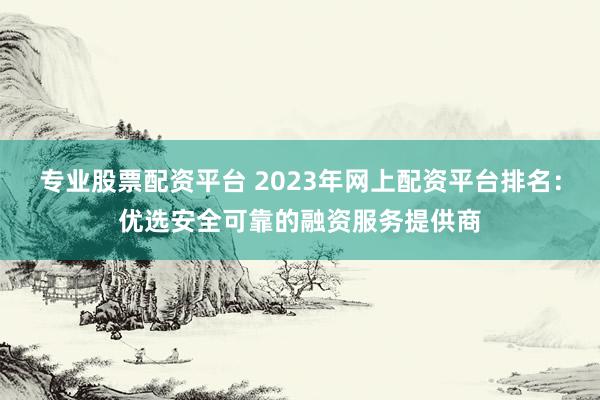 专业股票配资平台 2023年网上配资平台排名:优选安全可靠的融资服务提供商