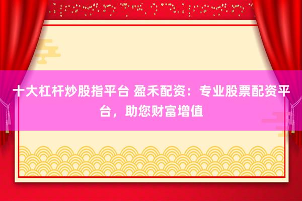 十大杠杆炒股指平台 盈禾配资：专业股票配资平台，助您财富增值