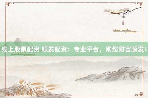 线上股票配资 顺发配资：专业平台，助您财富顺发！