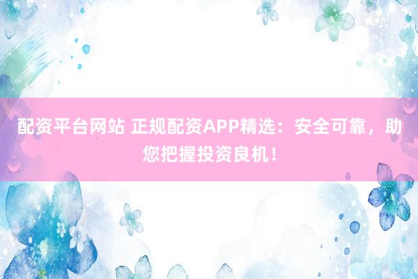 配资平台网站 正规配资APP精选：安全可靠，助您把握投资良机！