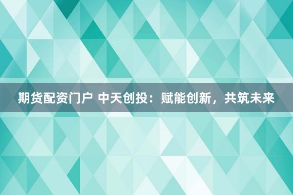期货配资门户 中天创投：赋能创新，共筑未来
