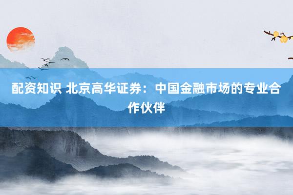 配资知识 北京高华证券:中国金融市场的专业合作伙伴