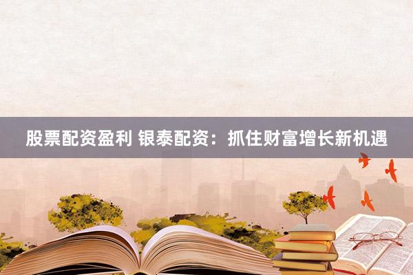 股票配资盈利 银泰配资：抓住财富增长新机遇