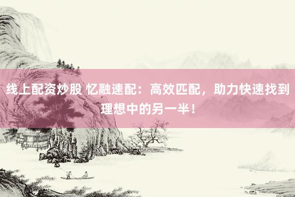 线上配资炒股 忆融速配:高效匹配,助力快速找到理想中的另一半!