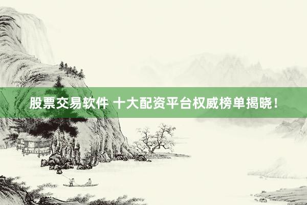 股票交易软件 十大配资平台权威榜单揭晓！