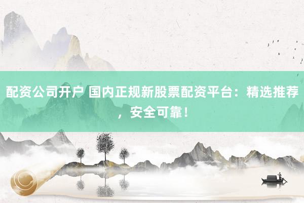 配资公司开户 国内正规新股票配资平台：精选推荐，安全可靠！