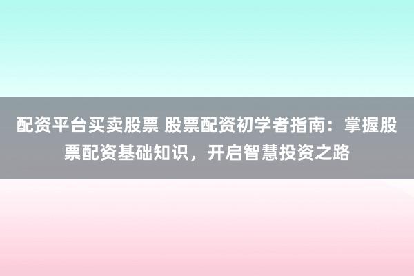 配资平台买卖股票 股票配资初学者指南：掌握股票配资基础知识，开启智慧投资之路