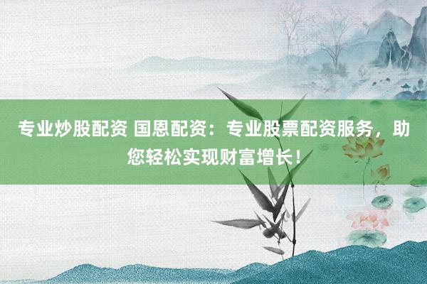 专业炒股配资 国恩配资：专业股票配资服务，助您轻松实现财富增长！