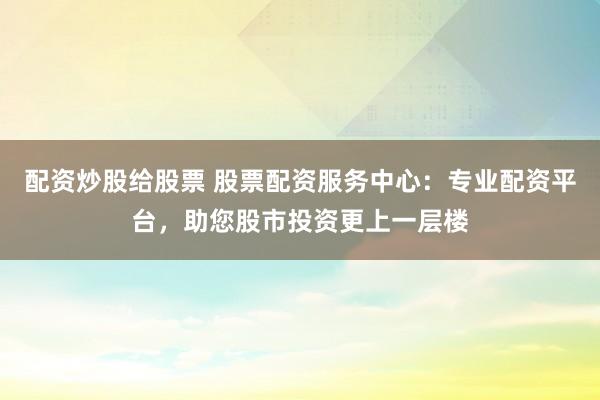 配资炒股给股票 股票配资服务中心：专业配资平台，助您股市投资更上一层楼