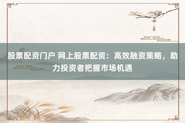 股票配资门户 网上股票配资：高效融资策略，助力投资者把握市场机遇