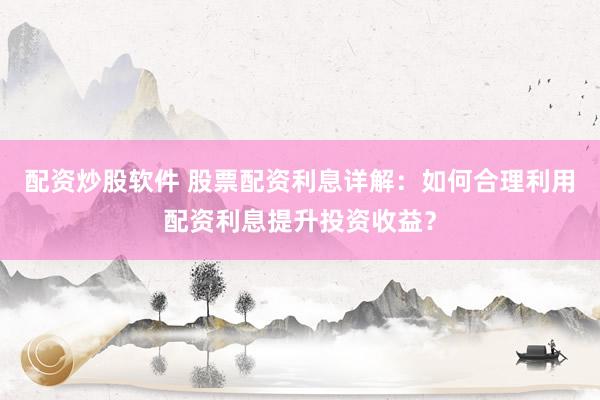 配资炒股软件 股票配资利息详解：如何合理利用配资利息提升投资收益？