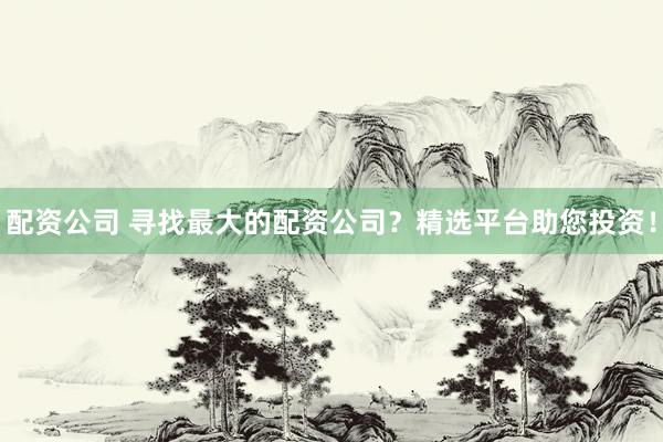 配资公司 寻找最大的配资公司？精选平台助您投资！
