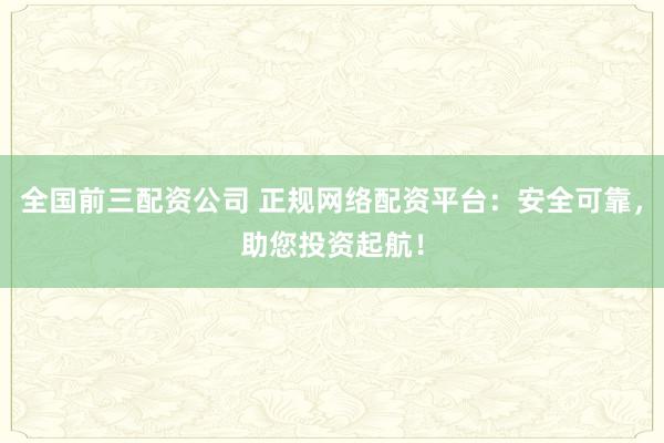 全国前三配资公司 正规网络配资平台：安全可靠，助您投资起航！