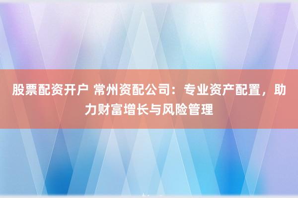 股票配资开户 常州资配公司：专业资产配置，助力财富增长与风险管理