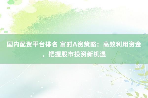 国内配资平台排名 富时A资策略:高效利用资金,把握股市投资新机遇