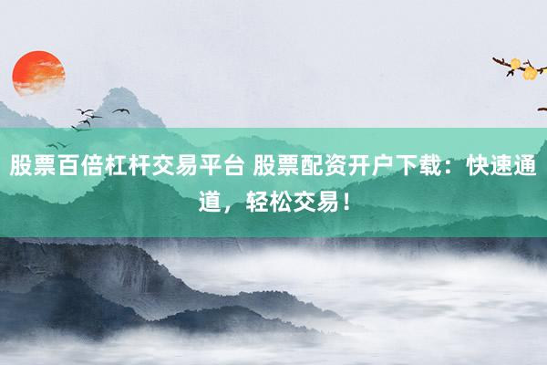 股票百倍杠杆交易平台 股票配资开户下载：快速通道，轻松交易！