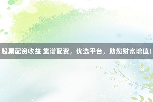 股票配资收益 靠谱配资,优选平台,助您财富增值!