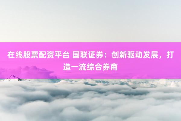 在线股票配资平台 国联证券:创新驱动发展,打造一流综合券商