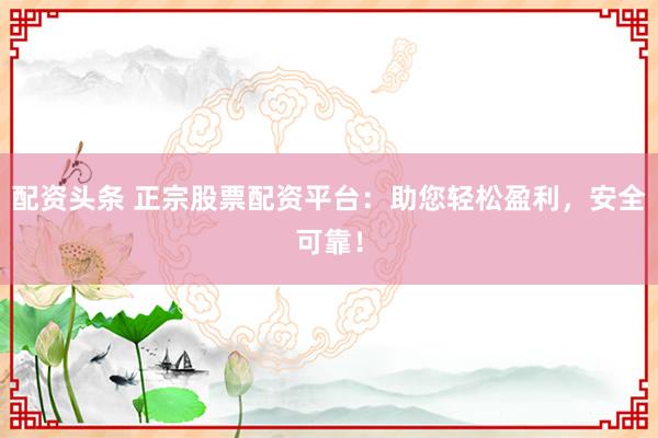 配资头条 正宗股票配资平台：助您轻松盈利，安全可靠！